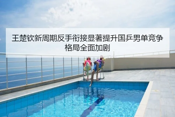 王楚钦新周期反手衔接显著提升国乒男单竞争格局全面加剧