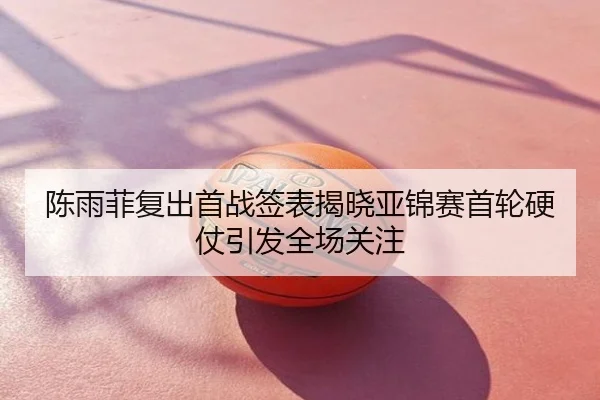 陈雨菲复出首战签表揭晓亚锦赛首轮硬仗引发全场关注
