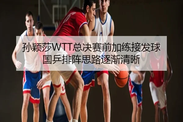 孙颖莎WTT总决赛前加练接发球 国乒排阵思路逐渐清晰