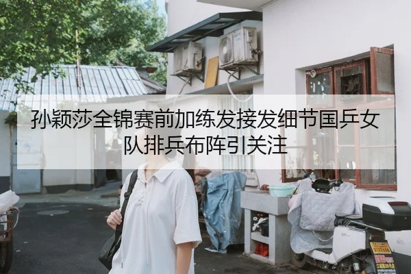 孙颖莎全锦赛前加练发接发细节国乒女队排兵布阵引关注