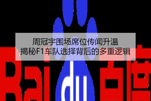 周冠宇围场席位传闻升温 揭秘F1车队选择背后的多重逻辑