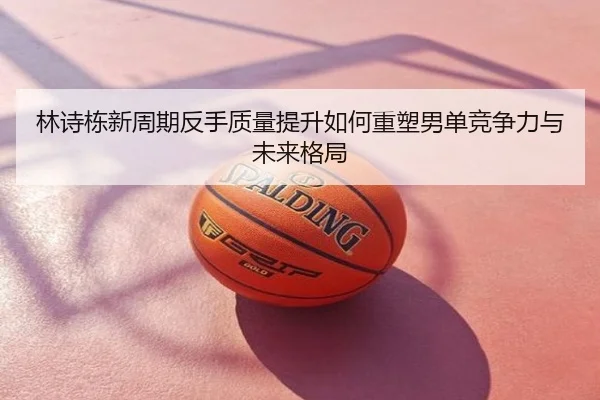 林诗栋新周期反手质量提升如何重塑男单竞争力与未来格局