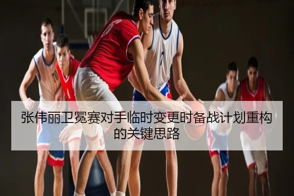 张伟丽卫冕赛对手临时变更时备战计划重构的关键思路